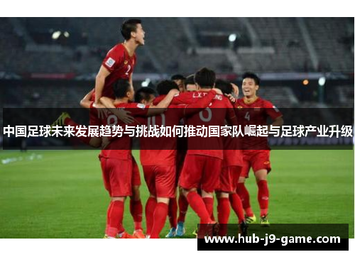 中国足球未来发展趋势与挑战如何推动国家队崛起与足球产业升级