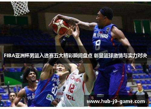 FIBA亚洲杯男篮入选赛五大精彩瞬间盘点 彰显篮球激情与实力对决
