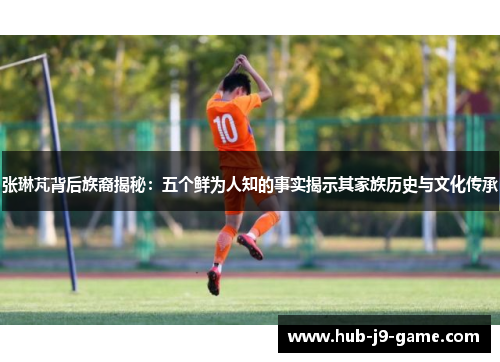 张琳芃背后族裔揭秘：五个鲜为人知的事实揭示其家族历史与文化传承