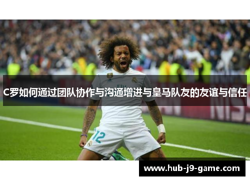 C罗如何通过团队协作与沟通增进与皇马队友的友谊与信任