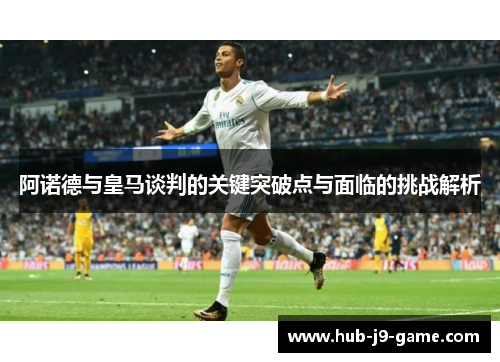 阿诺德与皇马谈判的关键突破点与面临的挑战解析