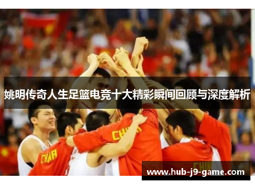 姚明传奇人生足篮电竞十大精彩瞬间回顾与深度解析