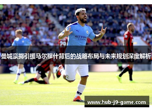 曼城豪掷引援马尔穆什背后的战略布局与未来规划深度解析