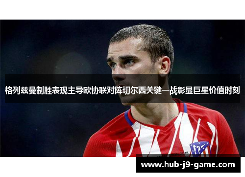 格列兹曼制胜表现主导欧协联对阵切尔西关键一战彰显巨星价值时刻 格列兹曼制胜表现主导欧协联对阵切尔西关键一战彰显巨星价值时刻