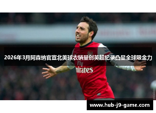 2026年3月阿森纳官宣北美球衣销量创英超纪录凸显全球吸金力