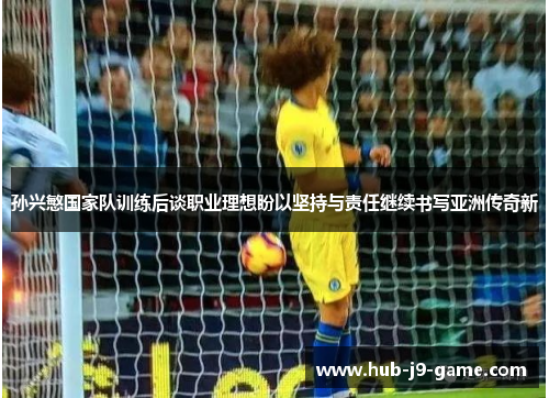 孙兴慜国家队训练后谈职业理想盼以坚持与责任继续书写亚洲传奇新 孙兴慜国家队训练后谈职业理想盼以坚持与责任继续书写亚洲传奇新