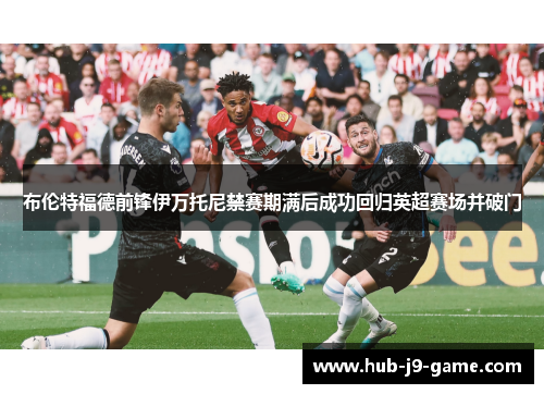 布伦特福德前锋伊万托尼禁赛期满后成功回归英超赛场并破门