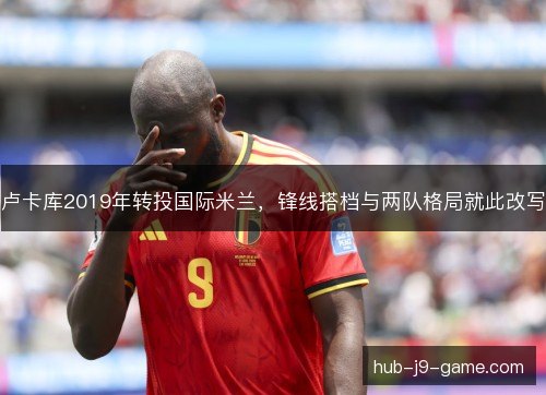 卢卡库2019年转投国际米兰，锋线搭档与两队格局就此改写